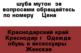 шуба мутон, за вопросами обращайтесь по номеру  › Цена ­ 15 000 - Краснодарский край, Краснодар г. Одежда, обувь и аксессуары » Женская одежда и обувь   . Краснодарский край,Краснодар г.